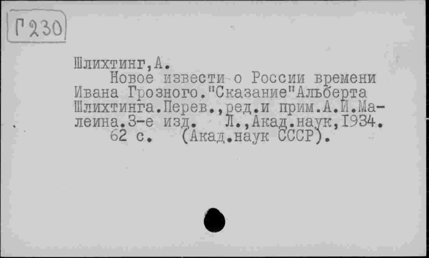 ﻿Шлихтинг,А.
Новое извести о России времени Ивана Грозного."Сказание"Альоерта Шлихтинга.Перев.,ред.и прим.А.И.Ma-леина.З-е изд. Л.,Акад.наук,1934.
62 с. (Акад.наук СССР;.